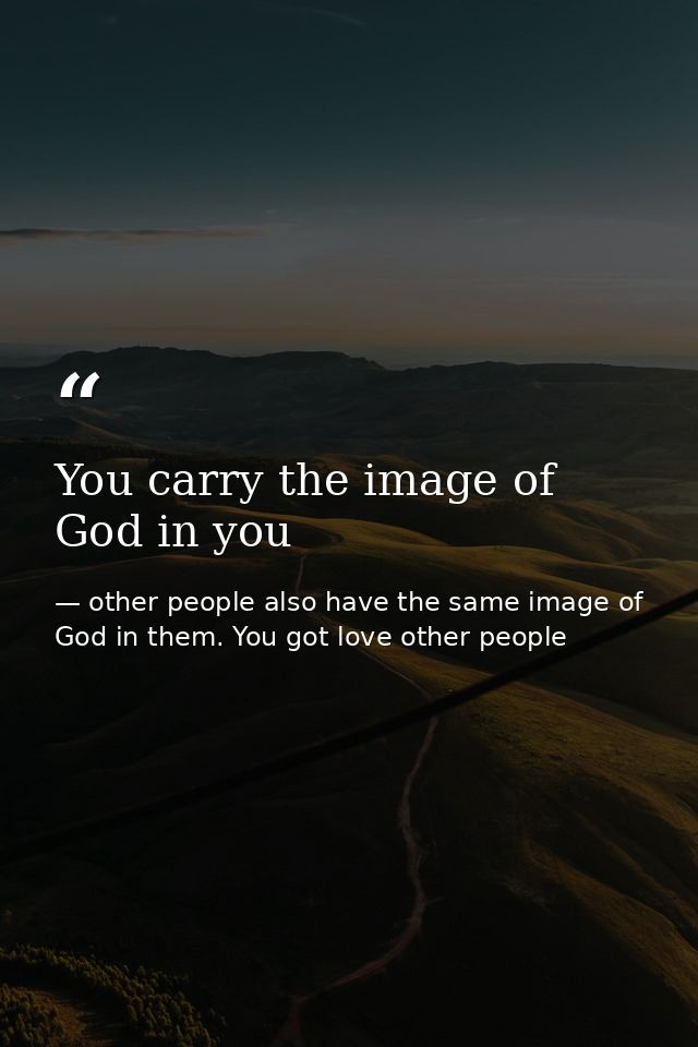 You carry the image of God in you — other people also have the same image of God in them. You got love other people