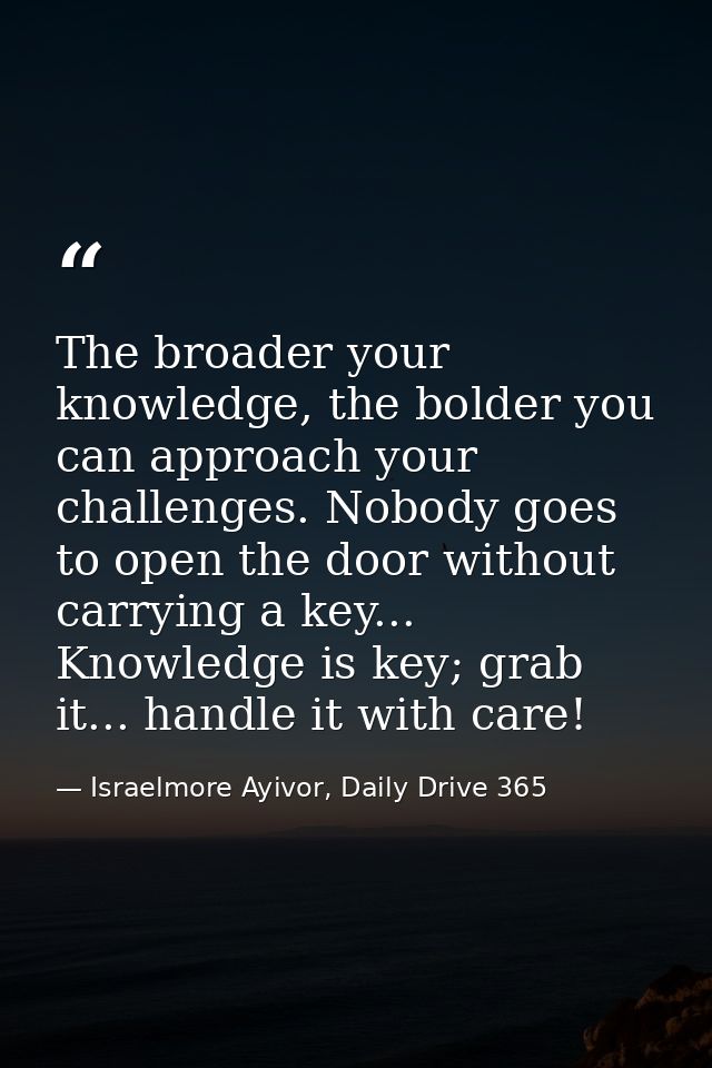The broader your knowledge, the bolder you can approach your challenges. Nobody goes to open the door without carrying a — Israelmore Ayivor, Daily Drive 365
