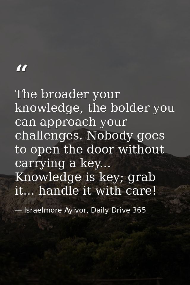 The broader your knowledge, the bolder you can approach your challenges. Nobody goes to open the door without carrying a — Israelmore Ayivor, Daily Drive 365