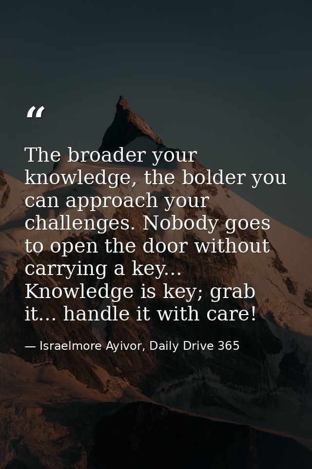 The broader your knowledge, the bolder you can approach your challenges. Nobody goes to open the door without carrying a — Israelmore Ayivor, Daily Drive 365