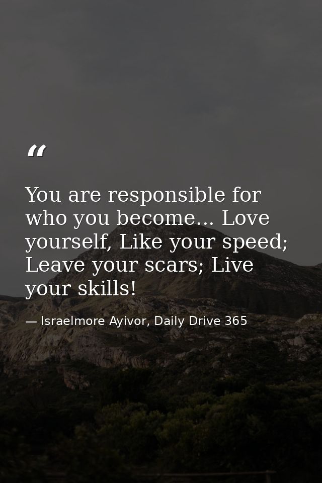 You are responsible for who you become... Love yourself, Like your speed; Leave your scars; Live your skills! — Israelmore Ayivor, Daily Drive 365