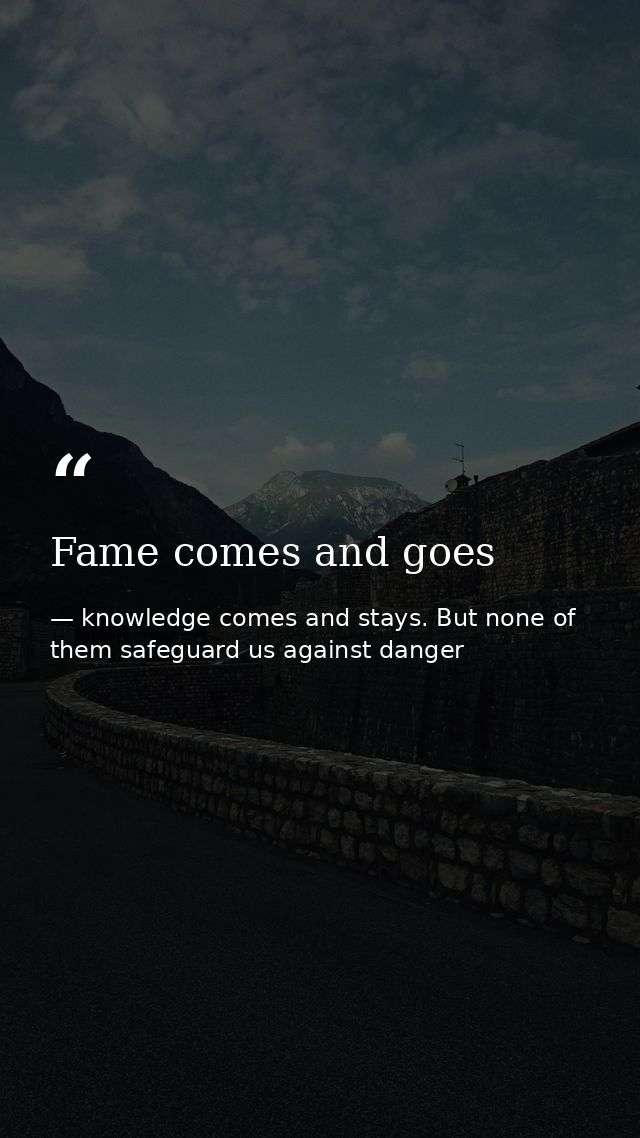 Fame comes and goes — knowledge comes and stays. But none of them safeguard us against danger