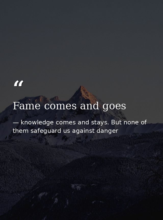 Fame comes and goes — knowledge comes and stays. But none of them safeguard us against danger