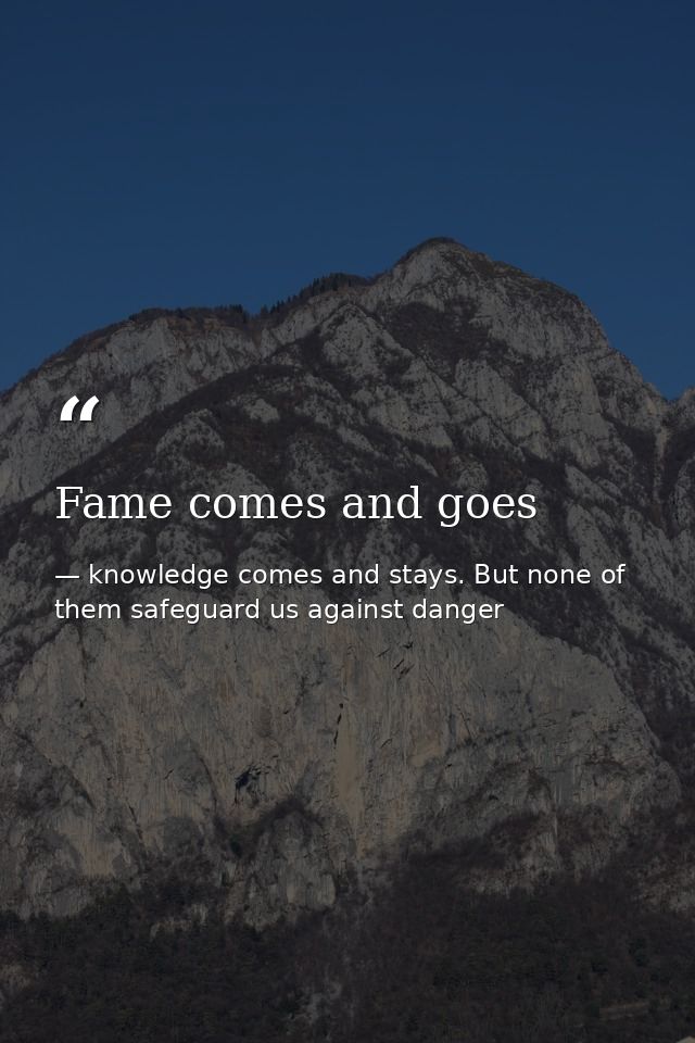 Fame comes and goes — knowledge comes and stays. But none of them safeguard us against danger