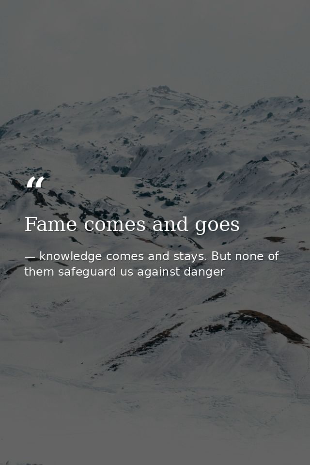 Fame comes and goes — knowledge comes and stays. But none of them safeguard us against danger