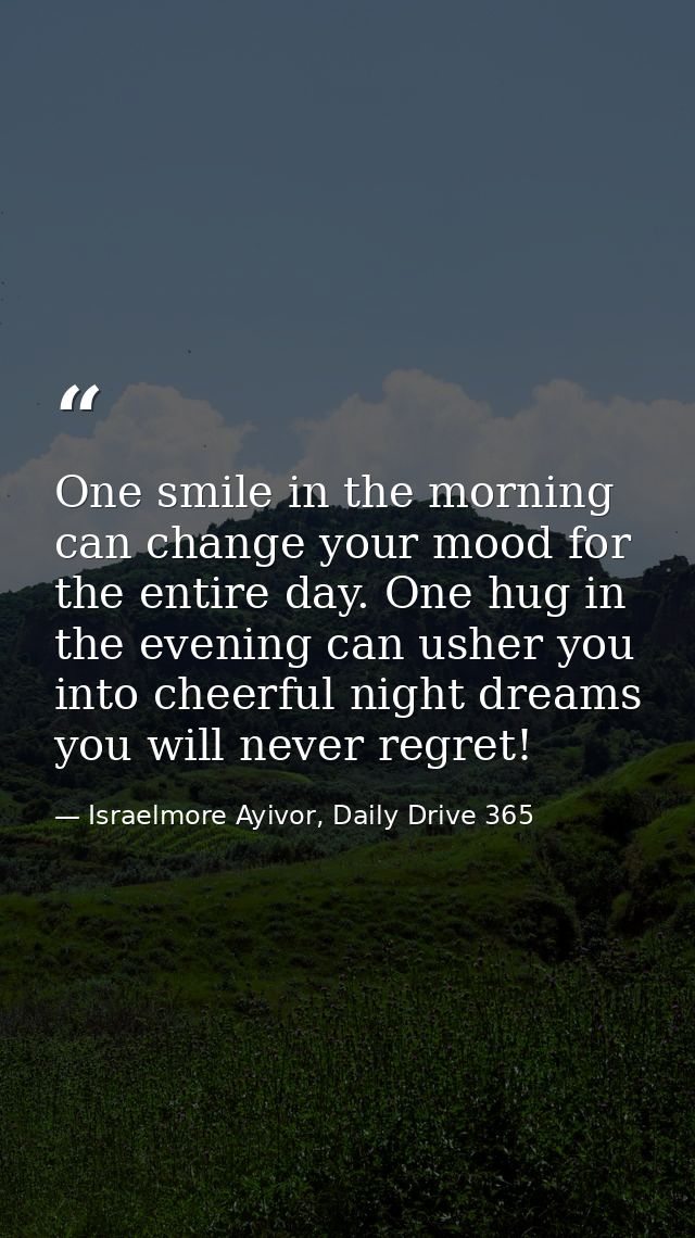 One smile in the morning can change your mood for the entire day. One hug in the evening can usher you into cheerful nig — Israelmore Ayivor, Daily Drive 365