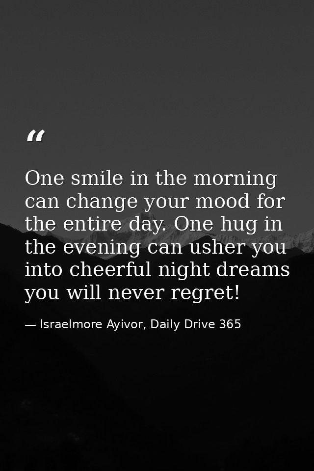 One smile in the morning can change your mood for the entire day. One hug in the evening can usher you into cheerful nig — Israelmore Ayivor, Daily Drive 365