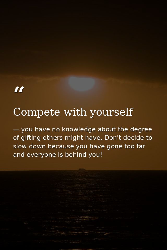 Compete with yourself — you have no knowledge about the degree of gifting others might have. Don't decide to slow down because you have gone too far and everyone is behind you!
