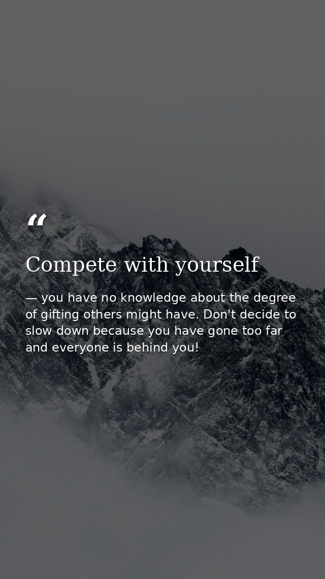 Compete with yourself — you have no knowledge about the degree of gifting others might have. Don't decide to slow down because you have gone too far and everyone is behind you!