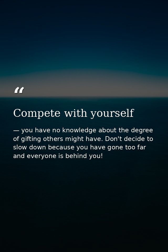 Compete with yourself — you have no knowledge about the degree of gifting others might have. Don't decide to slow down because you have gone too far and everyone is behind you!