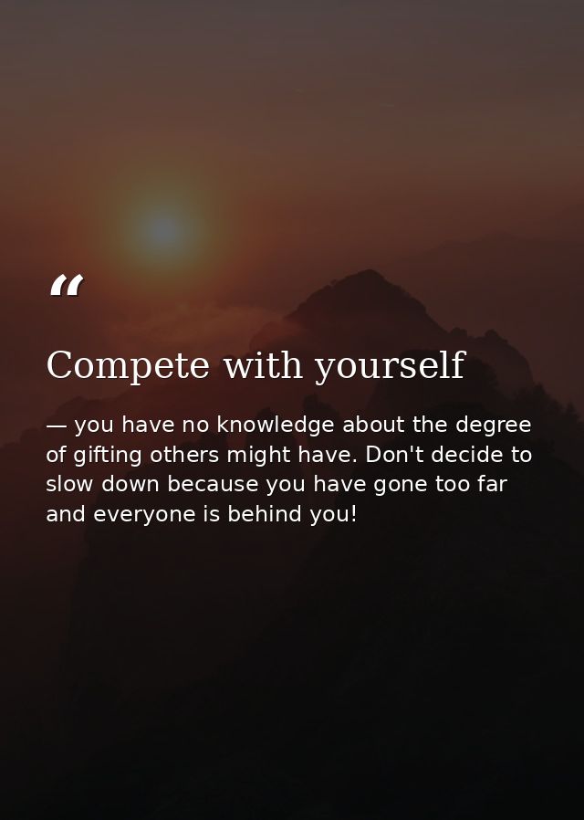 Compete with yourself — you have no knowledge about the degree of gifting others might have. Don't decide to slow down because you have gone too far and everyone is behind you!