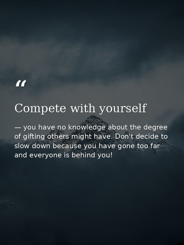 Compete with yourself — you have no knowledge about the degree of gifting others might have. Don't decide to slow down because you have gone too far and everyone is behind you!
