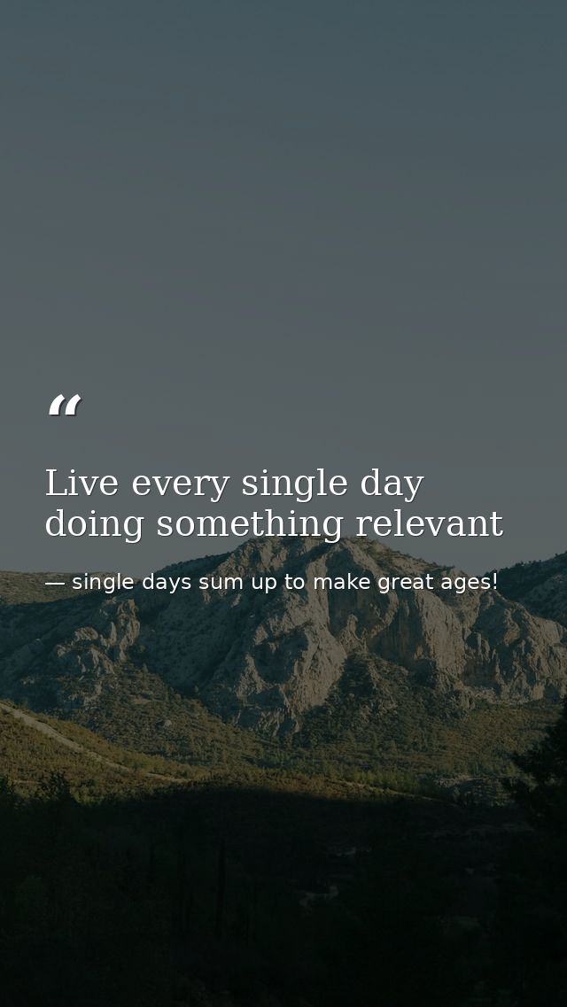 Live every single day doing something relevant — single days sum up to make great ages!