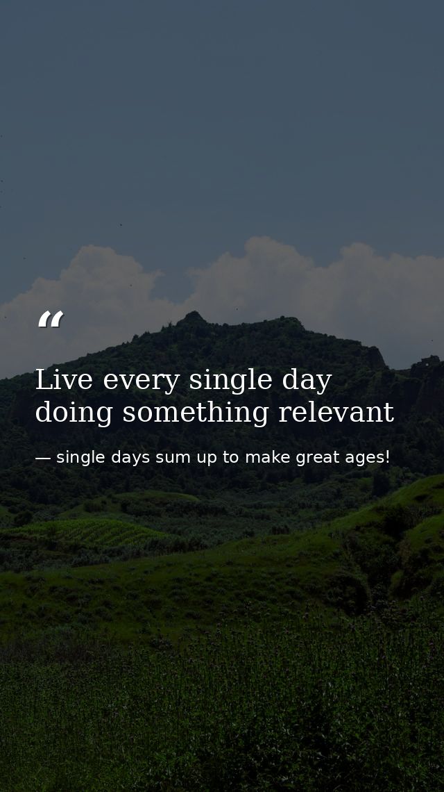 Live every single day doing something relevant — single days sum up to make great ages!