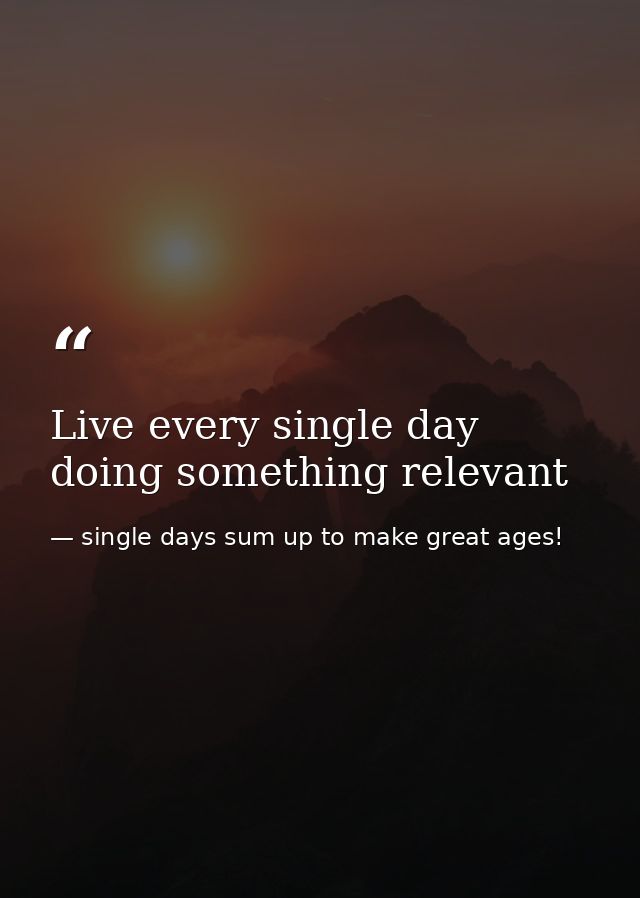 Live every single day doing something relevant — single days sum up to make great ages!