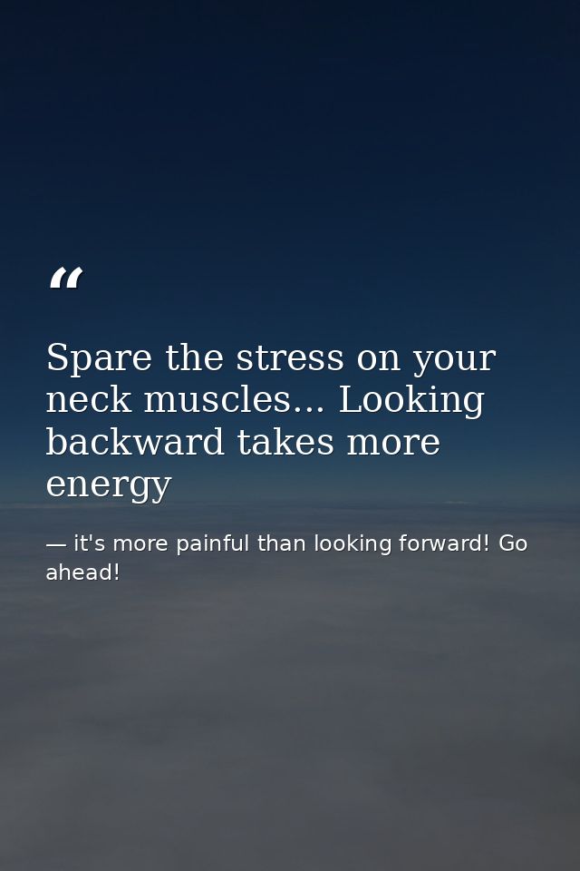 Spare the stress on your neck muscles... Looking backward takes more energy — it's more painful than looking forward! Go ahead!