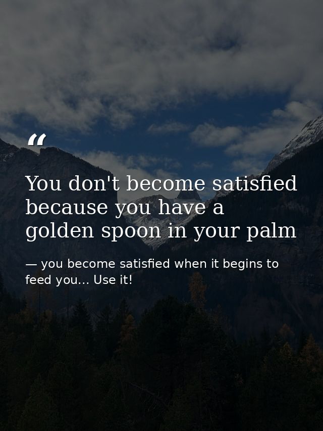 You don't become satisfied because you have a golden spoon in your palm — you become satisfied when it begins to feed you... Use it!