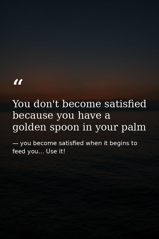 You don't become satisfied because you have a golden spoon in your palm — you become satisfied when it begins to feed you... Use it!