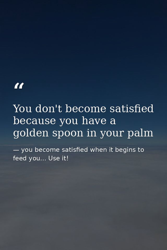 You don't become satisfied because you have a golden spoon in your palm — you become satisfied when it begins to feed you... Use it!