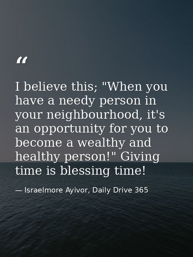 I believe this; "When you have a needy person in your neighbourhood, it's an opportunity for you to become a wealthy and — Israelmore Ayivor, Daily Drive 365