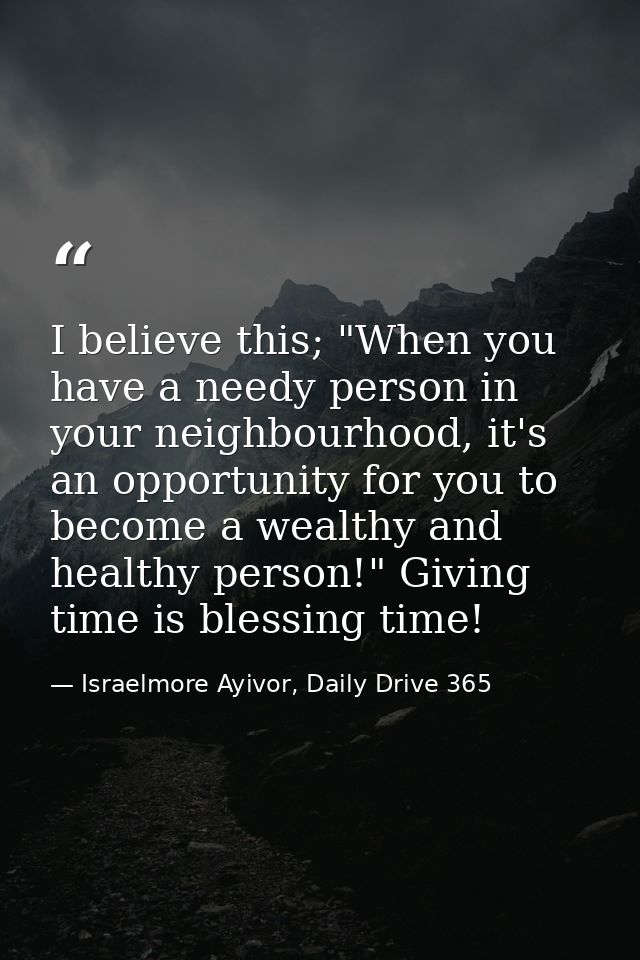 I believe this; "When you have a needy person in your neighbourhood, it's an opportunity for you to become a wealthy and — Israelmore Ayivor, Daily Drive 365