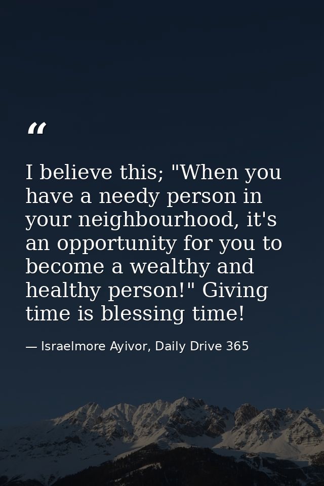 I believe this; "When you have a needy person in your neighbourhood, it's an opportunity for you to become a wealthy and — Israelmore Ayivor, Daily Drive 365