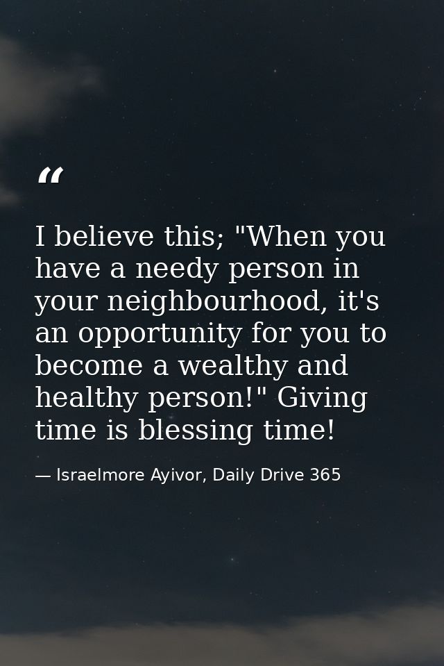 I believe this; "When you have a needy person in your neighbourhood, it's an opportunity for you to become a wealthy and — Israelmore Ayivor, Daily Drive 365
