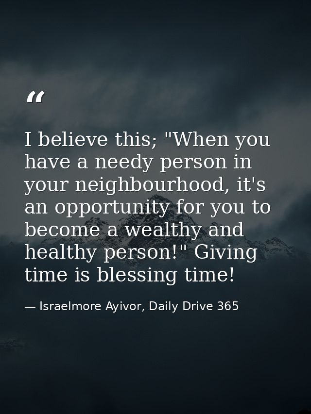I believe this; "When you have a needy person in your neighbourhood, it's an opportunity for you to become a wealthy and — Israelmore Ayivor, Daily Drive 365