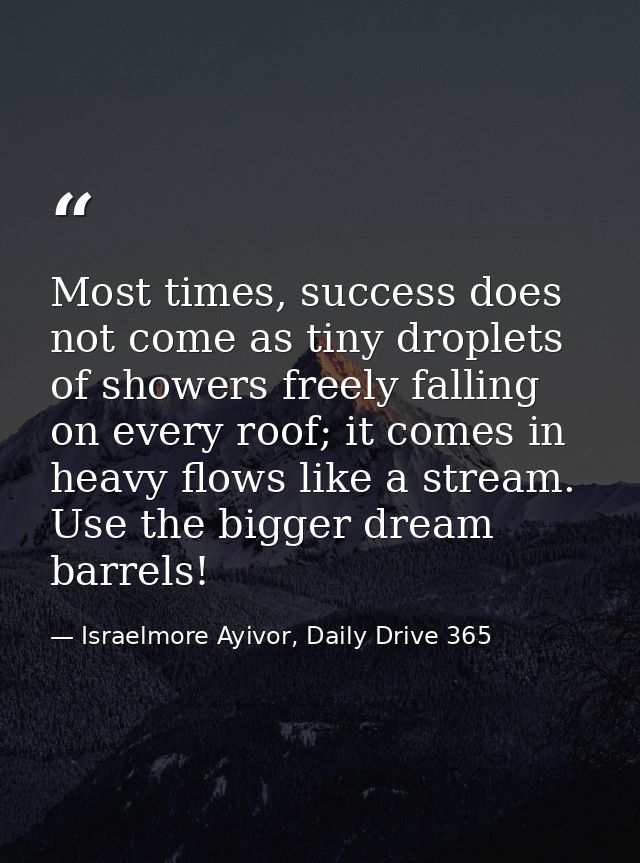 Most times, success does not come as tiny droplets of showers freely falling on every roof; it comes in heavy flows like — Israelmore Ayivor, Daily Drive 365
