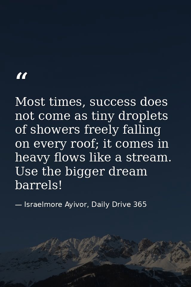 Most times, success does not come as tiny droplets of showers freely falling on every roof; it comes in heavy flows like — Israelmore Ayivor, Daily Drive 365