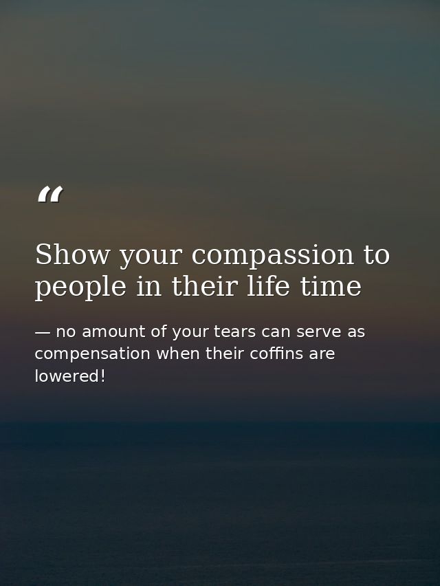 Show your compassion to people in their life time — no amount of your tears can serve as compensation when their coffins are lowered!
