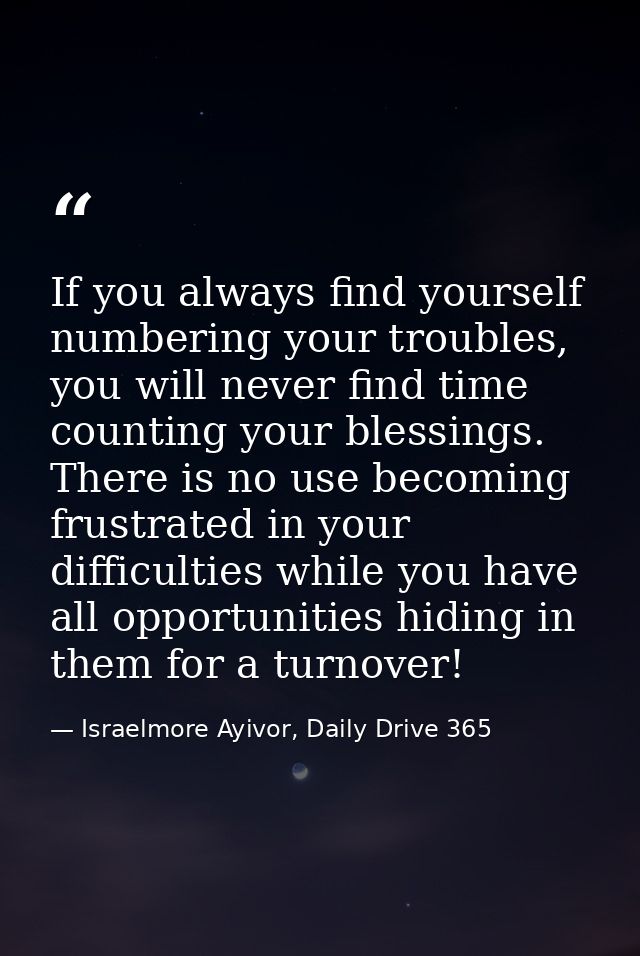 If you always find yourself numbering your troubles, you will never find time counting your blessings. There is no use b — Israelmore Ayivor, Daily Drive 365