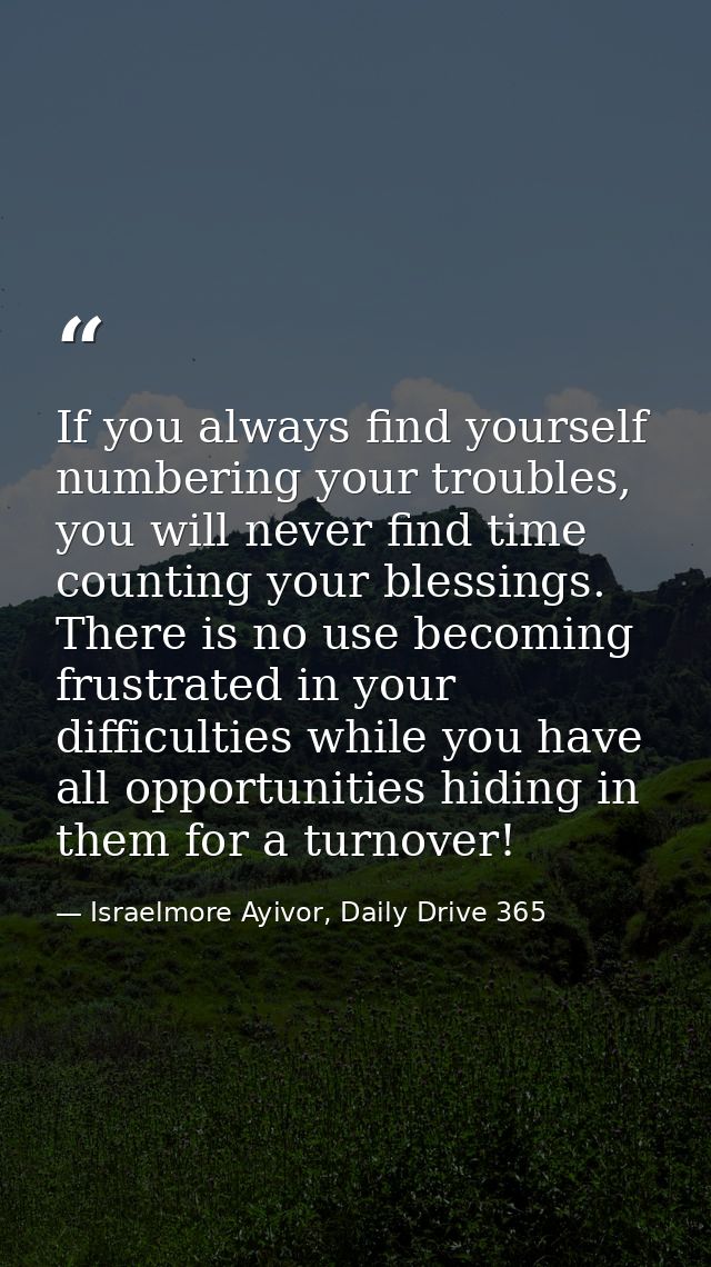 If you always find yourself numbering your troubles, you will never find time counting your blessings. There is no use b — Israelmore Ayivor, Daily Drive 365