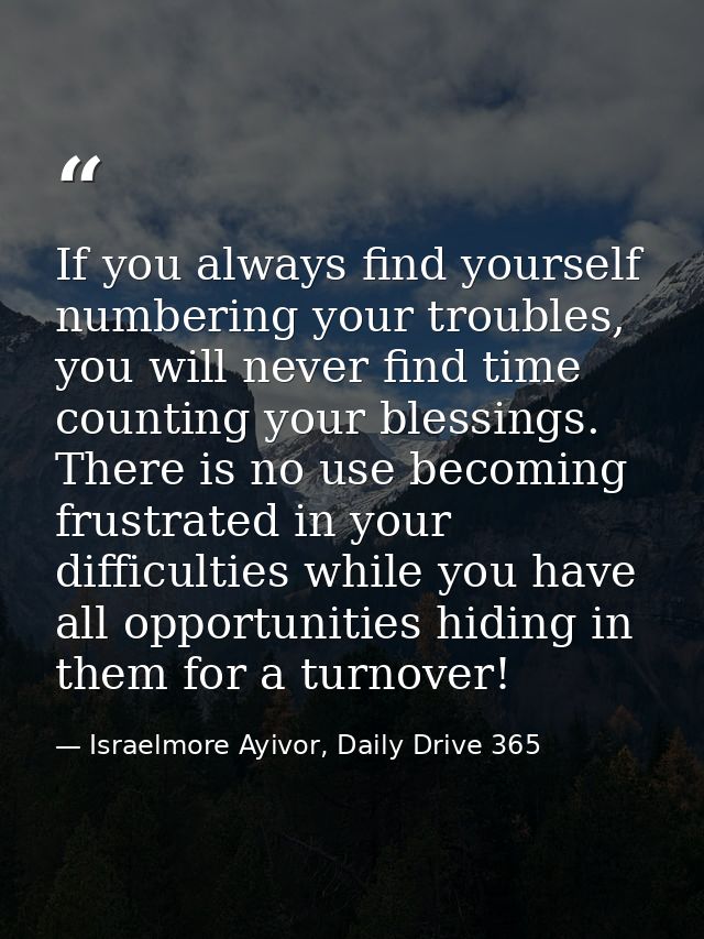 If you always find yourself numbering your troubles, you will never find time counting your blessings. There is no use b — Israelmore Ayivor, Daily Drive 365