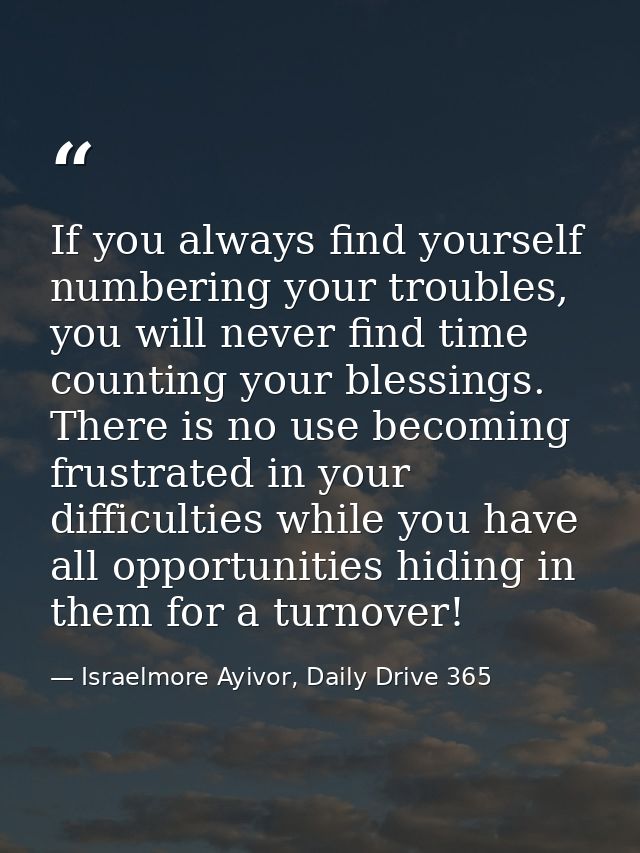 If you always find yourself numbering your troubles, you will never find time counting your blessings. There is no use b — Israelmore Ayivor, Daily Drive 365