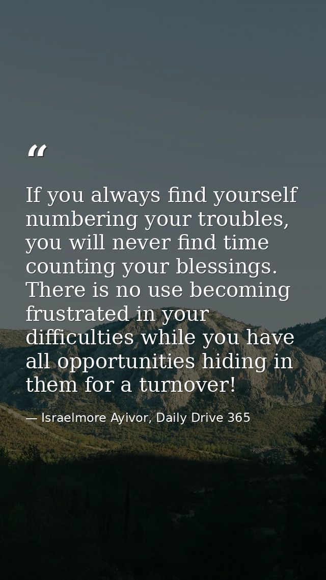 If you always find yourself numbering your troubles, you will never find time counting your blessings. There is no use b — Israelmore Ayivor, Daily Drive 365