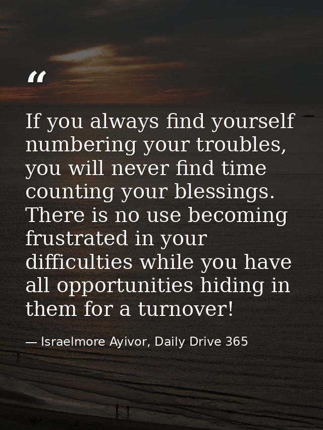 If you always find yourself numbering your troubles, you will never find time counting your blessings. There is no use b — Israelmore Ayivor, Daily Drive 365