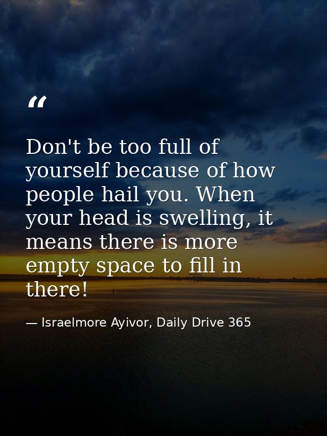 Don't be too full of yourself because of how people hail you. When your head is swelling, it means there is more empty s — Israelmore Ayivor, Daily Drive 365