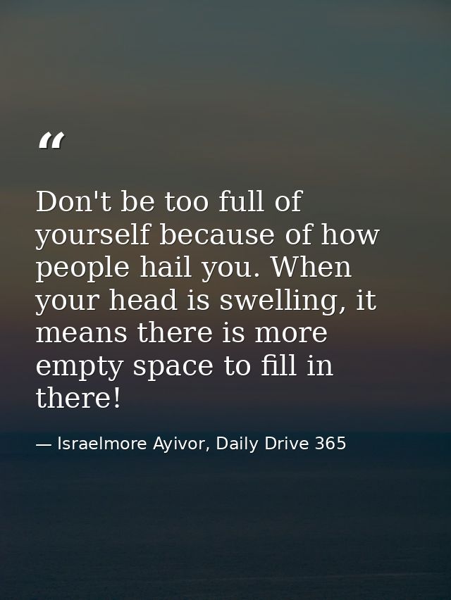 Don't be too full of yourself because of how people hail you. When your head is swelling, it means there is more empty s — Israelmore Ayivor, Daily Drive 365