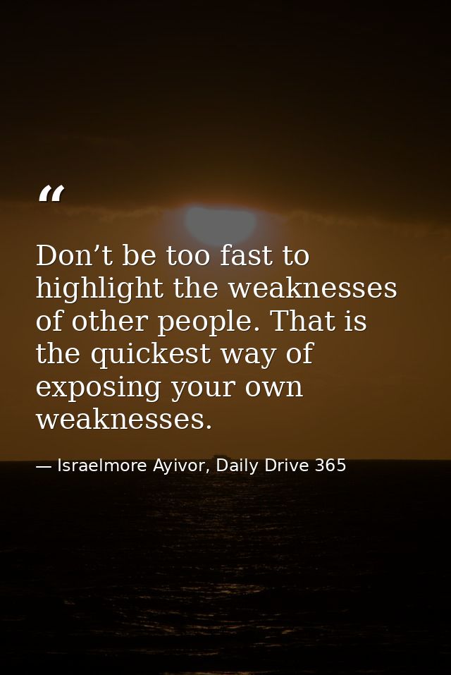 Don’t be too fast to highlight the weaknesses of other people. That is the quickest way of exposing your own weaknesses. — Israelmore Ayivor, Daily Drive 365