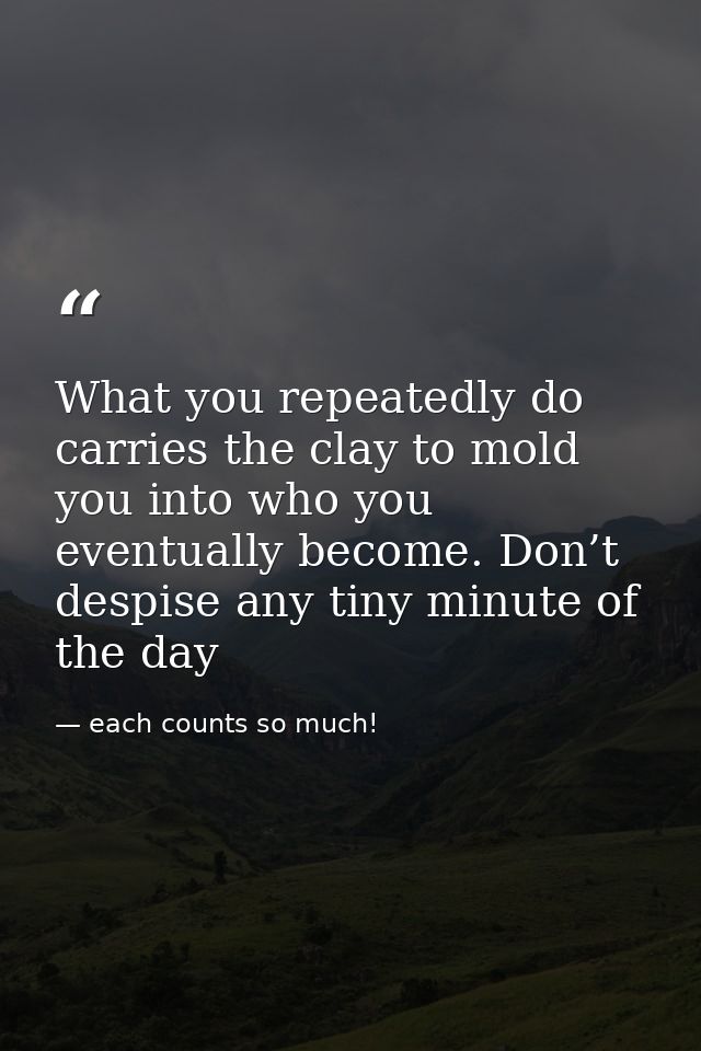 What you repeatedly do carries the clay to mold you into who you eventually become. Don’t despise any tiny minute of the — each counts so much!