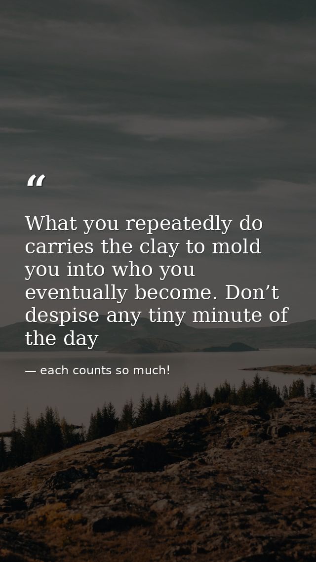What you repeatedly do carries the clay to mold you into who you eventually become. Don’t despise any tiny minute of the — each counts so much!