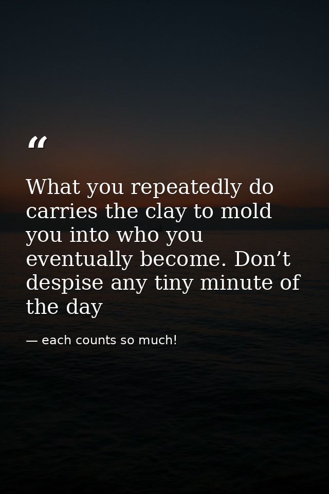 What you repeatedly do carries the clay to mold you into who you eventually become. Don’t despise any tiny minute of the — each counts so much!