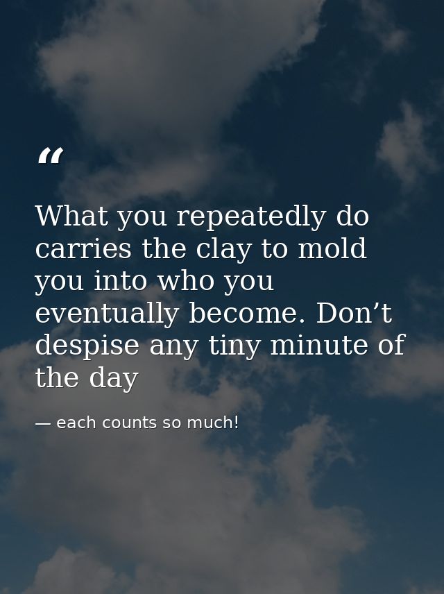 What you repeatedly do carries the clay to mold you into who you eventually become. Don’t despise any tiny minute of the — each counts so much!