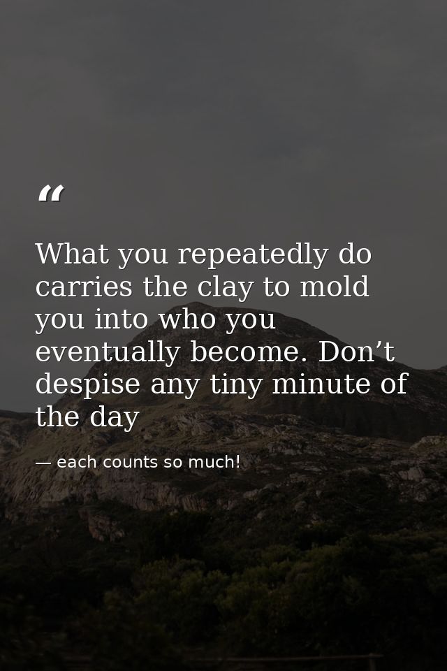 What you repeatedly do carries the clay to mold you into who you eventually become. Don’t despise any tiny minute of the — each counts so much!