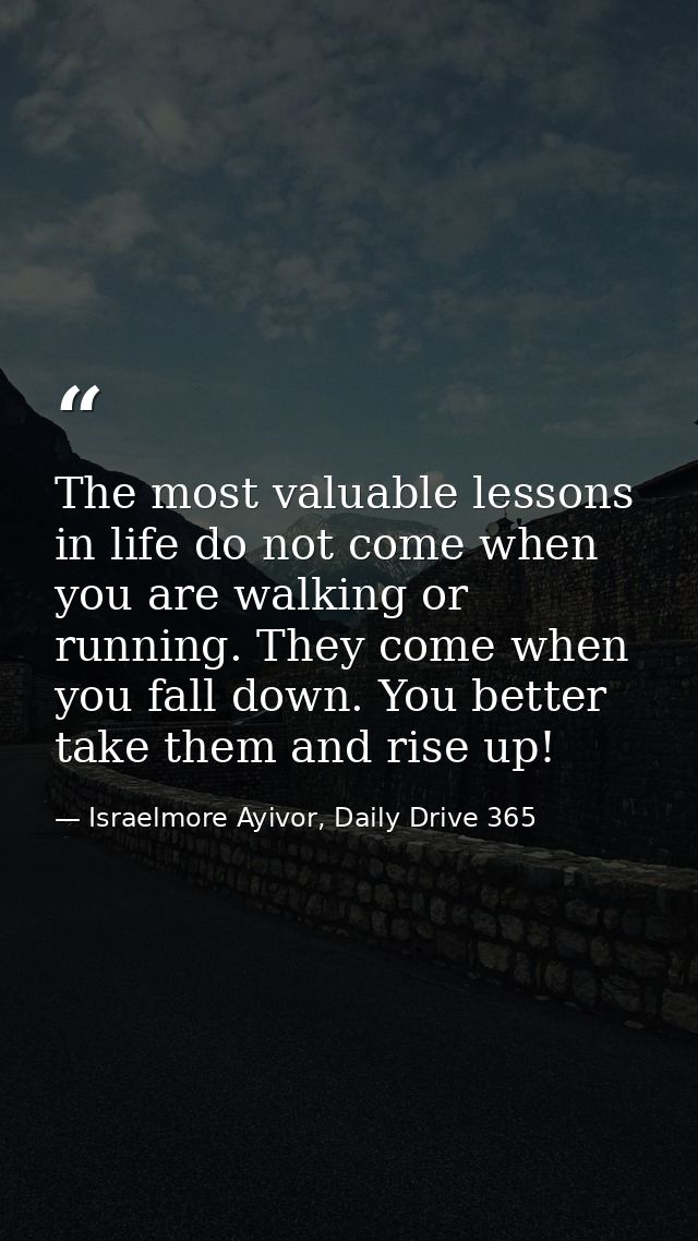 The most valuable lessons in life do not come when you are walking or running. They come when you fall down. You better  — Israelmore Ayivor, Daily Drive 365