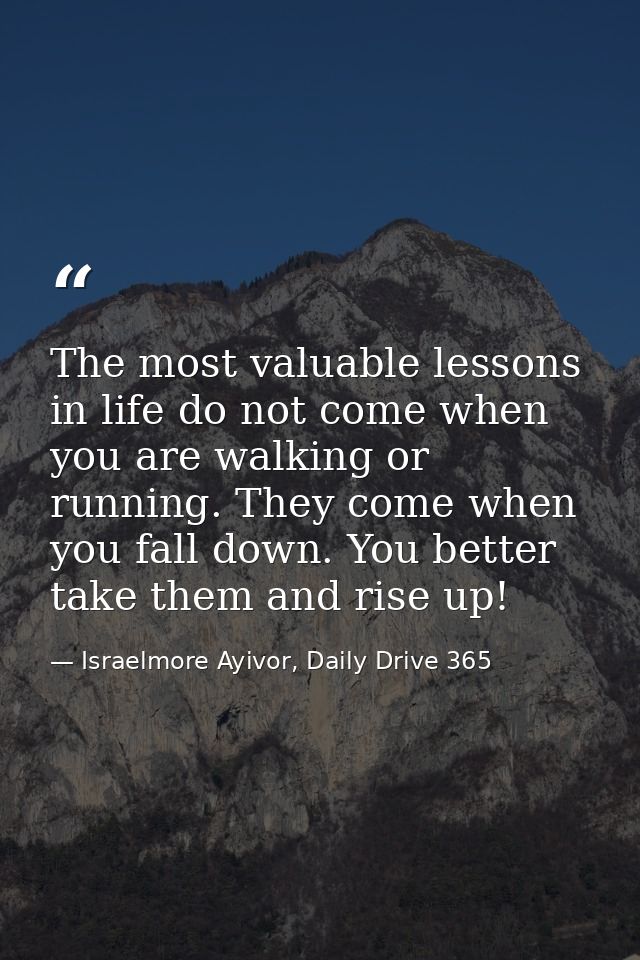 The most valuable lessons in life do not come when you are walking or running. They come when you fall down. You better  — Israelmore Ayivor, Daily Drive 365