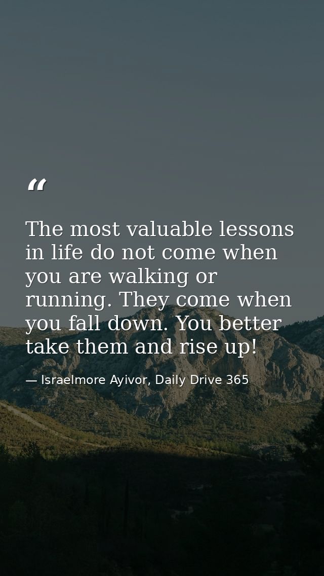 The most valuable lessons in life do not come when you are walking or running. They come when you fall down. You better  — Israelmore Ayivor, Daily Drive 365