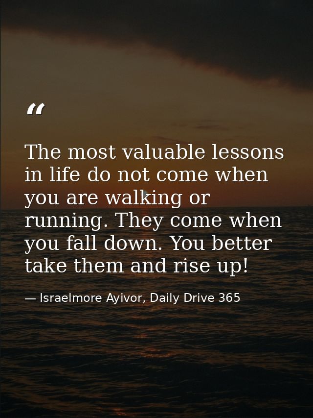 The most valuable lessons in life do not come when you are walking or running. They come when you fall down. You better  — Israelmore Ayivor, Daily Drive 365