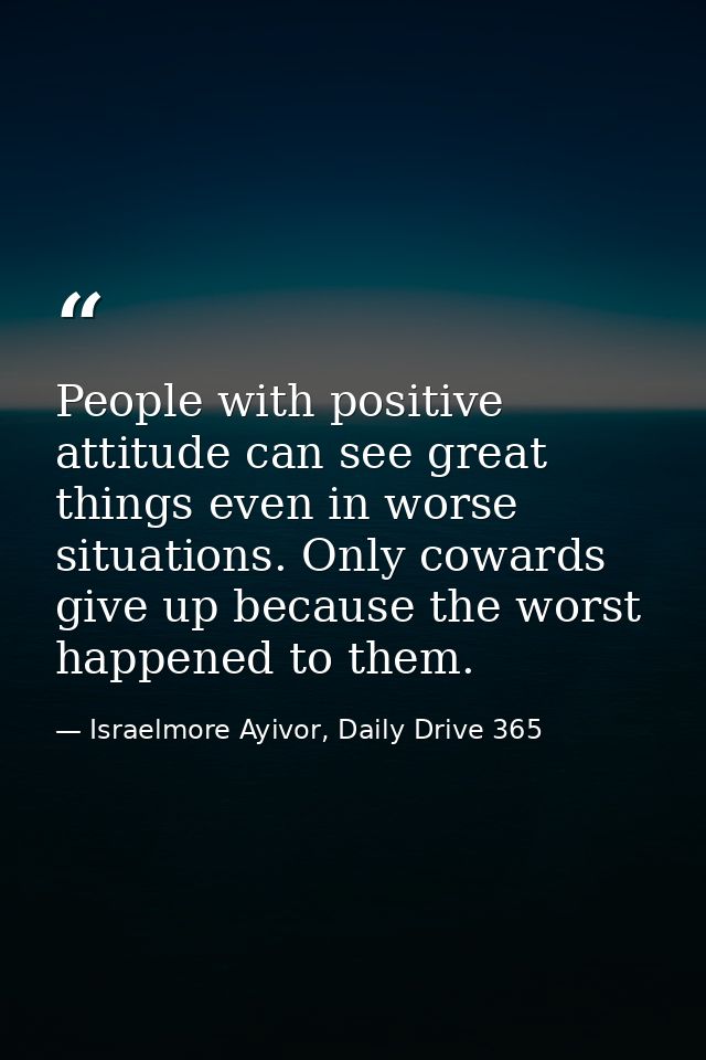 People with positive attitude can see great things even in worse situations. Only cowards give up because the worst happ — Israelmore Ayivor, Daily Drive 365